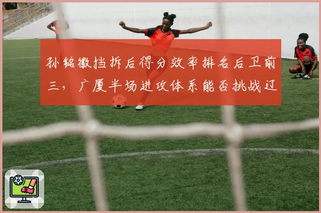 孙铭徽挡拆后得分效率排名后卫前三，广厦半场进攻体系能否挑战辽宁？