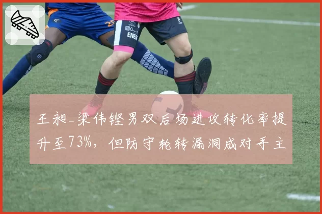 王昶_梁伟铿男双后场进攻转化率提升至73%,但防守轮转漏洞成对手主要突破口