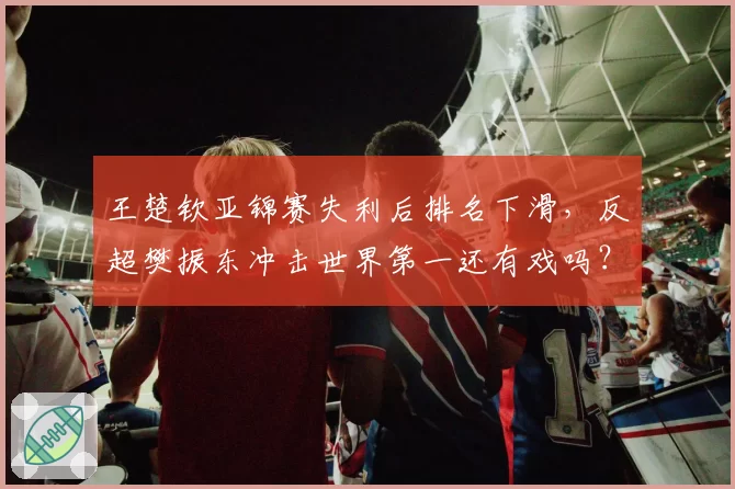 王楚钦亚锦赛失利后排名下滑，反超樊振东冲击世界第一还有戏吗？