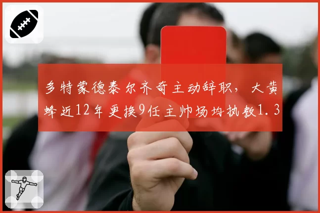 多特蒙德泰尔齐奇主动辞职，大黄蜂近12年更换9任主帅场均执教1.3季