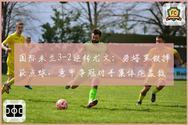 国际米兰3-2逆转尤文：劳塔罗假摔获点球，意甲争冠对手集体炮轰裁判偏袒