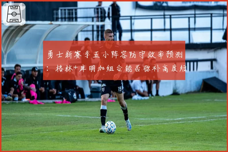 勇士新赛季五小阵容防守效率预测：格林+库明加组合能否弥补高度短板
