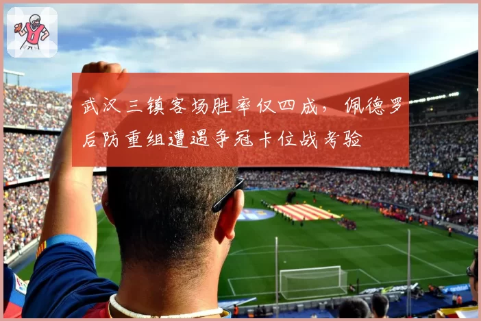 武汉三镇客场胜率仅四成，佩德罗后防重组遭遇争冠卡位战考验