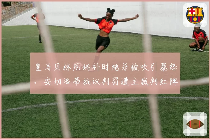 皇马贝林厄姆补时绝杀被吹引暴怒，安切洛蒂抗议判罚遭主裁判红牌驱逐