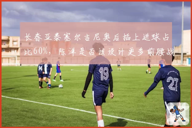 长春亚泰塞尔吉尼奥后插上进球占比60%，陈洋是否该设计更多前腰战术？
