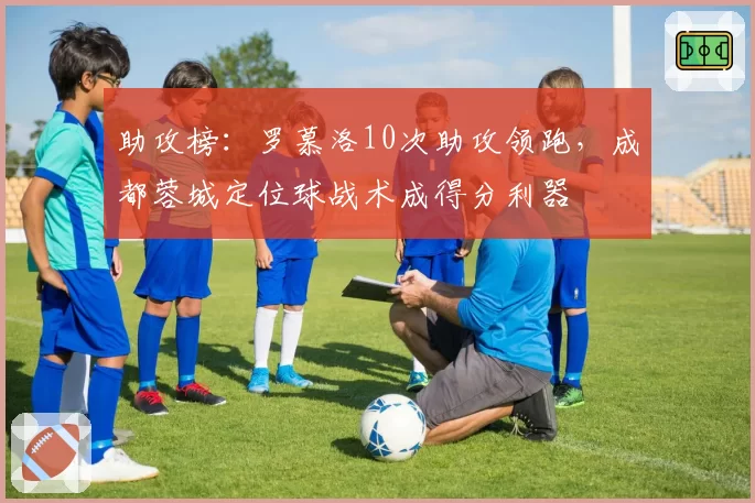助攻榜：罗慕洛10次助攻领跑，成都蓉城定位球战术成得分利器
