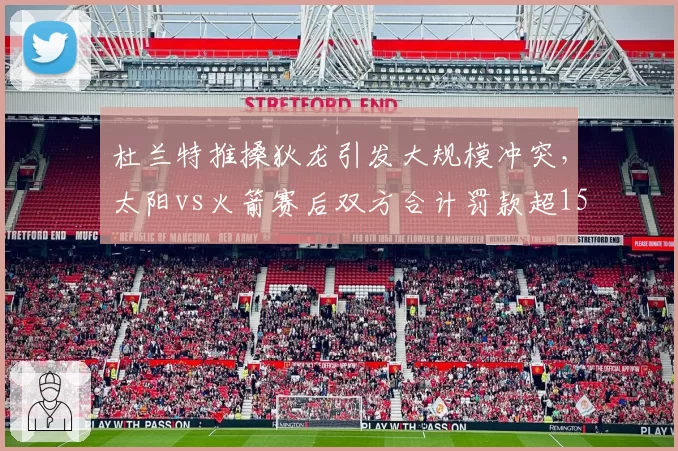 杜兰特推搡狄龙引发大规模冲突，太阳vs火箭赛后双方合计罚款超15万