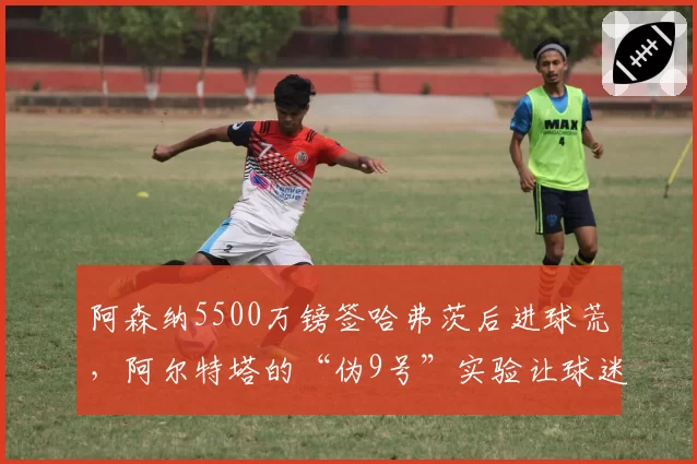 阿森纳5500万镑签哈弗茨后进球荒，阿尔特塔的“伪9号”实验让球迷愤怒