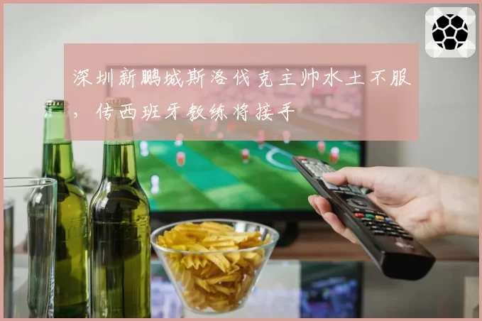 深圳新鹏城斯洛伐克主帅水土不服，传西班牙教练将接手