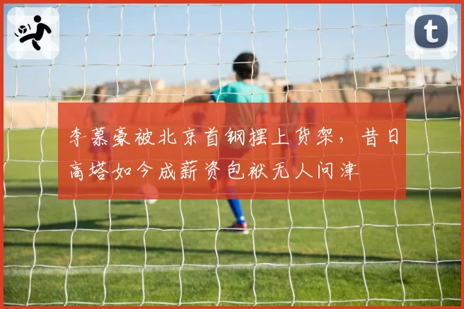 李慕豪被北京首钢摆上货架，昔日高塔如今成薪资包袱无人问津