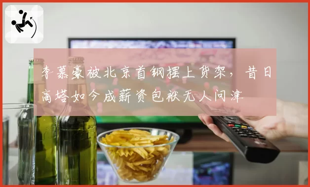 李慕豪被北京首钢摆上货架，昔日高塔如今成薪资包袱无人问津