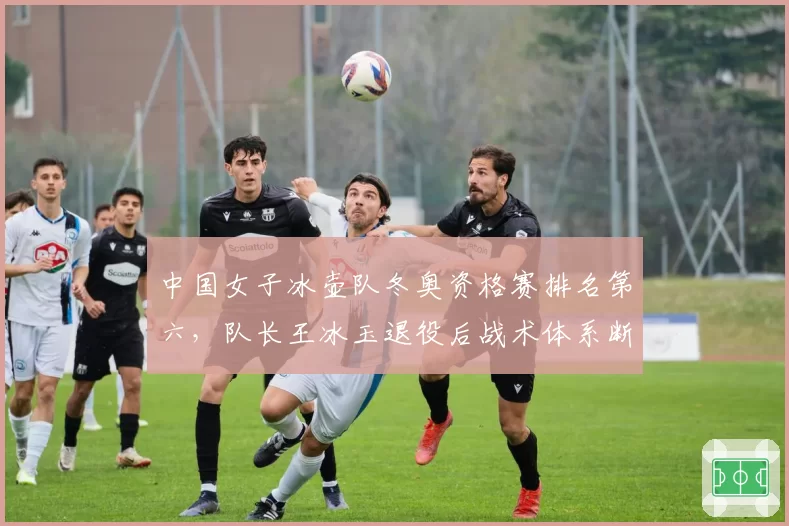 中国女子冰壶队冬奥资格赛排名第六，队长王冰玉退役后战术体系断档