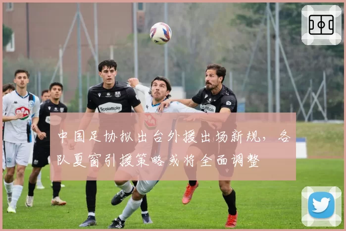 中国足协拟出台外援出场新规，各队夏窗引援策略或将全面调整