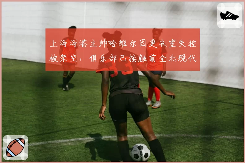 上海海港主帅哈维尔因更衣室失控被架空，俱乐部已接触前全北现代教头