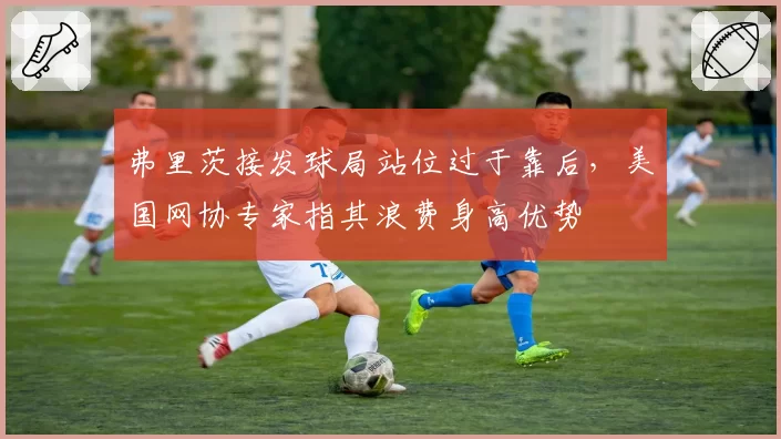 弗里茨接发球局站位过于靠后，美国网协专家指其浪费身高优势