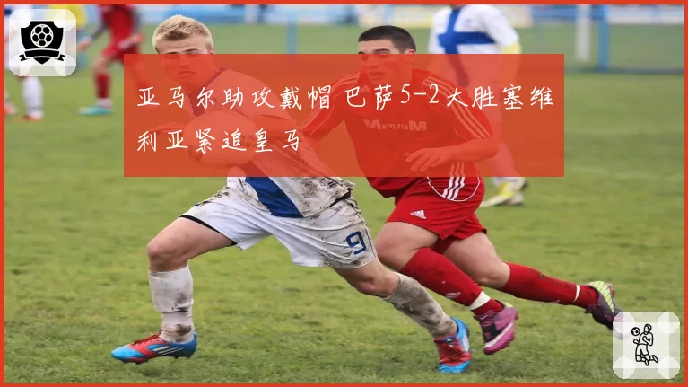 亚马尔助攻戴帽 巴萨5-2大胜塞维利亚紧追皇马