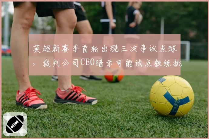 英超新赛季首轮出现三次争议点球，裁判公司CEO暗示可能试点教练挑战系统