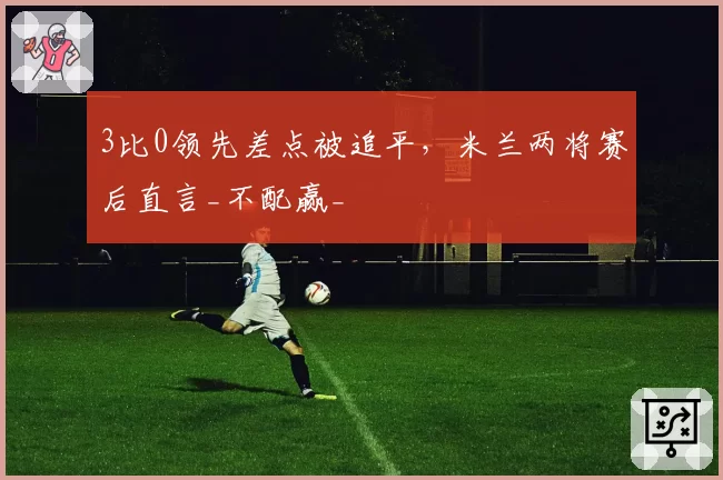 3比0领先差点被追平,米兰两将赛后直言_不配赢_