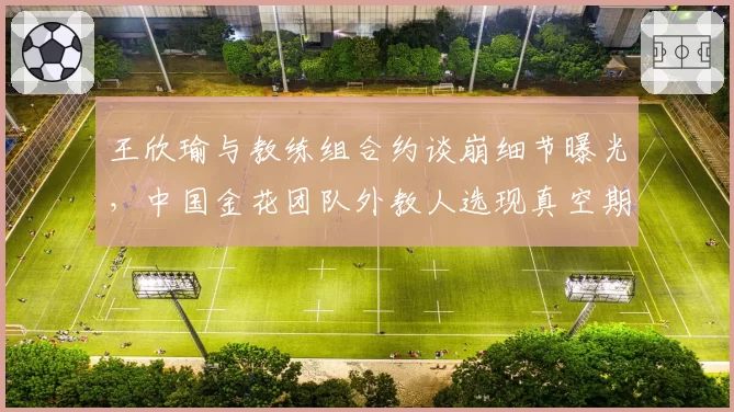 王欣瑜与教练组合约谈崩细节曝光，中国金花团队外教人选现真空期？