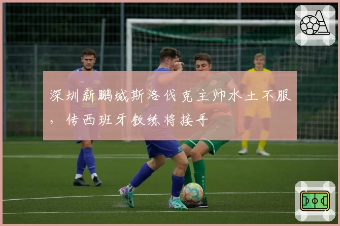 深圳新鹏城斯洛伐克主帅水土不服，传西班牙教练将接手