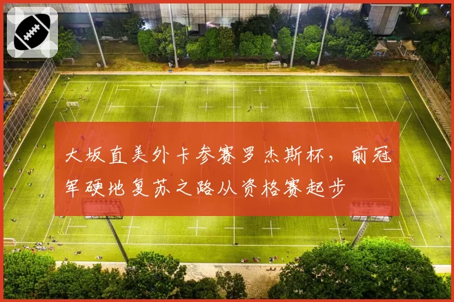 大坂直美外卡参赛罗杰斯杯，前冠军硬地复苏之路从资格赛起步