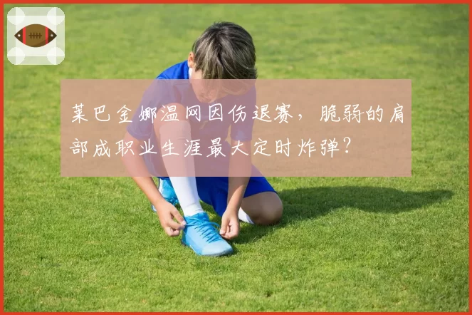 莱巴金娜温网因伤退赛，脆弱的肩部成职业生涯最大定时炸弹？