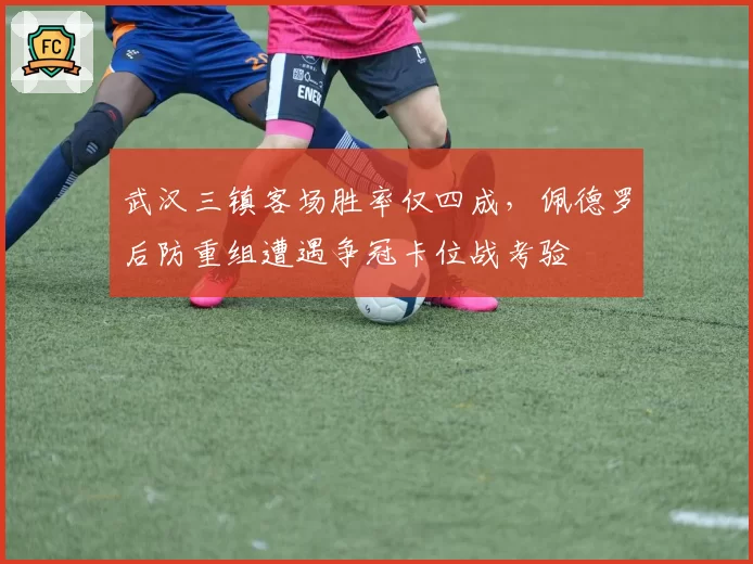武汉三镇客场胜率仅四成,佩德罗后防重组遭遇争冠卡位战考验