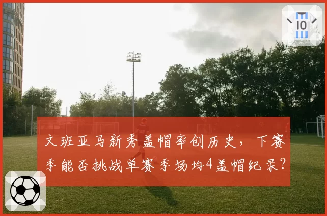 文班亚马新秀盖帽率创历史，下赛季能否挑战单赛季场均4盖帽纪录？