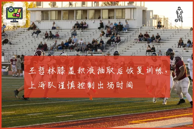 王哲林膝盖积液抽取后恢复训练，上海队谨慎控制出场时间