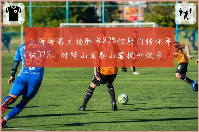 上海海港主场胜率82%但射门转化率仅32%，对阵山东泰山需提升效率