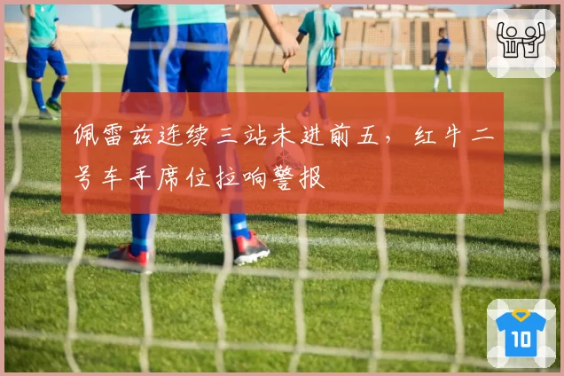 佩雷兹连续三站未进前五,红牛二号车手席位拉响警报