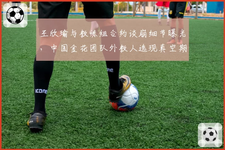 王欣瑜与教练组合约谈崩细节曝光，中国金花团队外教人选现真空期？