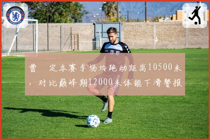 曹赟定本赛季场均跑动距离10500米，对比巅峰期12000米体能下滑警报拉响