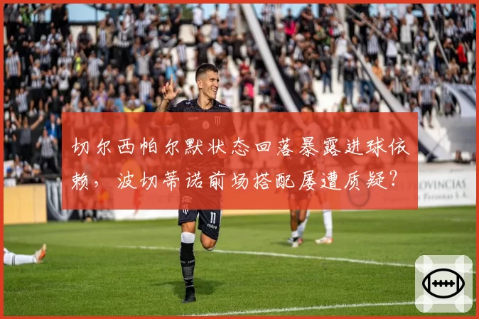 切尔西帕尔默状态回落暴露进球依赖,波切蒂诺前场搭配屡遭质疑?