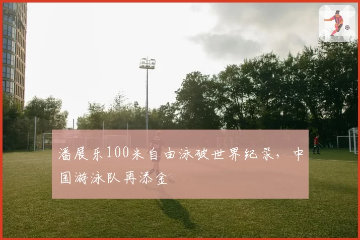 潘展乐100米自由泳破世界纪录，中国游泳队再添金