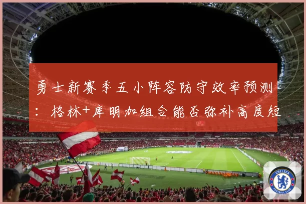 勇士新赛季五小阵容防守效率预测：格林+库明加组合能否弥补高度短板
