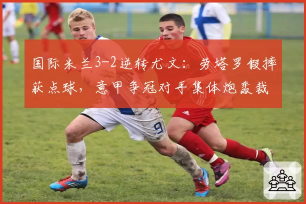 国际米兰3-2逆转尤文：劳塔罗假摔获点球，意甲争冠对手集体炮轰裁判偏袒