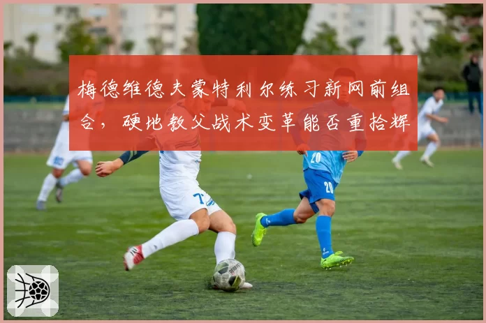 梅德维德夫蒙特利尔练习新网前组合，硬地教父战术变革能否重拾辉煌