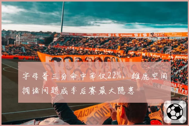 字母哥三分命中率仅22%，雄鹿空间拥堵问题成季后赛最大隐患