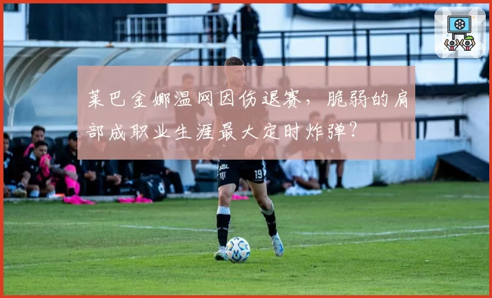 莱巴金娜温网因伤退赛，脆弱的肩部成职业生涯最大定时炸弹？