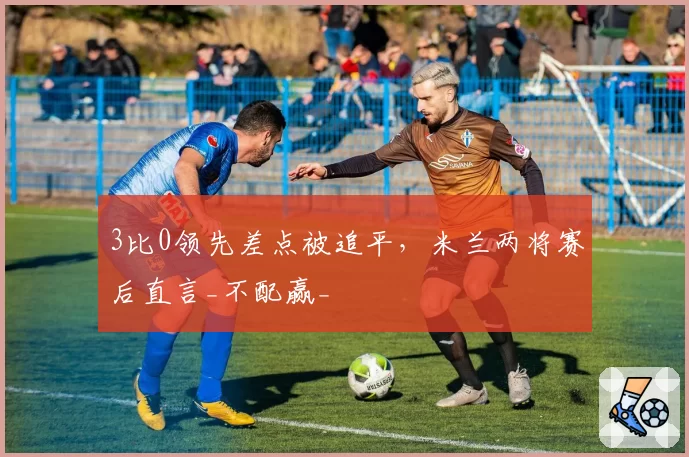 3比0领先差点被追平,米兰两将赛后直言_不配赢_